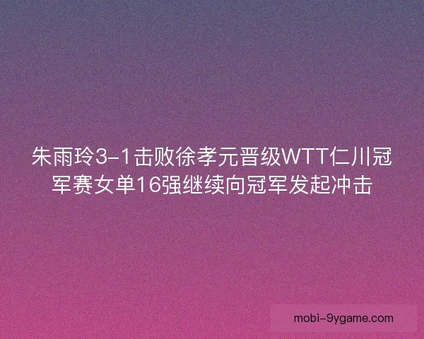 朱雨玲3-1击败徐孝元晋级WTT仁川冠军赛女单16强继续向冠军发起冲击