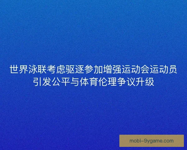 世界泳联考虑驱逐参加增强运动会运动员引发公平与体育伦理争议升级
